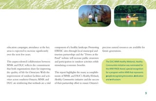 education campaigns, attendance at the key
areas is expected to increase significantly
over the next few years.
This unprecedented collaboration between
MNR and DUC reflects the commitment
that both organizations share for improving
the quality of life for Ontarians.With the
improvement of outdoor facilities and acti-
vities across southern Ontario, MNR and
DUC are reinforcing that wetlands are a vital
component of a healthy landscape.Promoting
HWHC sites through local municipal and
tourism partnerships and the “Down at the
Pond” website will increase public awareness
and participation in outdoor activities while
stimulating economic benefits.
This report highlights the many accomplish-
ments of MNR and DUC’s HealthyWetlands,
Healthy Communities initiative and the success
of their partnership effort to ensure Ontario’s
precious natural resources are available for
future generations.
The DUC/MNR Healthy Wetlands, Healthy
Communities initiative was nominated for
the MNR PRIDE Award, special recognition
for a program within MNR that represents
people recognizing innovation, dedication
and enthusiasm.
5
 
