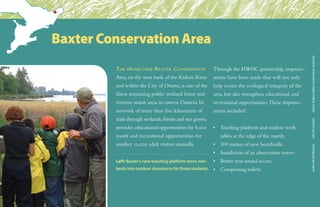 The 68-hectare Baxter Conservation
Area, on the west bank of the Rideau River
and within the City of Ottawa, is one of the
finest remaining public wetland forest and
riverine marsh areas in eastern Ontario. Its
network of more than five kilometres of
trails through wetlands,forests and nut groves,
provides educational opportunities for 8,000
youth and recreational opportunities for
another 12,000 adult visitors annually.
Through the HWHC partnership, improve-
ments have been made that will not only
help secure the ecological integrity of the
area, but also strengthen educational and
recreational opportunities.These improve-
ments included:
•	 Teaching platform and student work 	
	 tables at the edge of the marsh;
•	 300 metres of new boardwalk;
•	 Installation of an observation tower;
•	 Better year-round access;
•	 Composting toilets;
Baxter Conservation Area
snake:MichelBlachasleft:DUCanadaothers:RideauValleyConservationAuthority
Left: Baxter’s new teaching platform turns wet-
lands into outdoor classrooms for these students.
 
