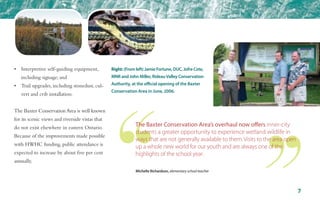 •	 Interpretive self-guiding equipment, 	
	 including signage; and
•	 Trail upgrades, including stonedust, cul-	
	 vert and crib installation.
The Baxter Conservation Area is well known
for its scenic views and riverside vistas that
do not exist elsewhere in eastern Ontario.
Because of the improvements made possible
with HWHC funding, public attendance is
expected to increase by about five per cent
annually.
7
Right: (From left) Jamie Fortune, DUC, Jofre Cote,
MNR and John Miller, RideauValley Conservation
Authority, at the official opening of the Baxter
Conservation Area in June, 2006.
The Baxter Conservation Area’s overhaul now offers inner-city
students a greater opportunity to experience wetland wildlife in
ways that are not generally available to them. Visits to the area open
up a whole new world for our youth and are always one of the
highlights of the school year.
Michelle Richardson, elementary school teacher
 