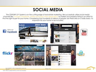 SOCIAL MEDIA
The CENTURY 21®
System is on the cutting edge of real estate marketing. We successfully utilize social media
channels like YouTube, Facebook, Twitter and many other applications to market your property listing in an effort to
find the right buyer for your home. Considering that hundreds of millions of people use these sites on a daily basis, it is
important for your home to be included.
Each CENTURY 21 office is independently owned and
operated Page 20
 