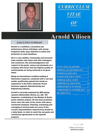 -1I
EXECUTIVE SUMMARY
Arnold is a confident, committed and
performance driven individual, with strong
analytical skills, pays attention to detail and
perfection to meet deadlines.
He is a very reliable, trustworthy and focussed
team member who liaise well with colleagues
and customers. His acknowledgement and
respect to the goals, values and standards of a
company will ensure that the highest quality of
workmanship are being achieved in all given
tasks.
Being an international certified welding &
fabrication inspector, combined with a red seal
welder qualification gained him hands on
experience in the Petro chemical, Power
business segment, Manufacturing and
Engineering industry.
Arnold is currently employed by BHR piping
systems (Steinmüller Africa) as a QA / QC
Inspector, contributing to the Medupi & Kusile
power stations project. He has been promoted
twice since the start of his career with above
mentioned employer. Planning, scheduling and
managing of several tasks are some of the
current responsibilities required from Arnold on
a daily basis, in order to reach the set goals and
contractual agreements on the specific
projects.
Page 119
CURRICULUM VITAE OF
ARNOLD VILJOEN
 