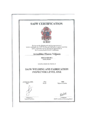 SAIW CERTIFICATION
IIan nic thc cducaiou id uu.iun rqwirnrn[ of
siw L rd1icatkr fr,, SATW ‘V 141in 311LL rbrLi4)rI lrlcpeln4)r level Oiw
1w xuimnitiori having satUed the reuirernents o
the (c1errIt Il.oad c1A.1W CcrrifLcatiil
Arnoldus Flores Viljoen
800514 502S 08 1
Idenilty NLJnit
ts hcreby i. ided thc lipkirri of
SA1W WELDING AND FABRICATION
INSPECTOR LEVEL ONE
I Febniarv 2fl10
I)atc ResulL
?9S2
flijilirn-ti Nurnbcr
SCERT
ClJiiIxtLiJ
PRDCI )tkF]illillCfl.
(hsirpr,4n
SAPV Certi1kii.ui Gutiniu Boa’d
 