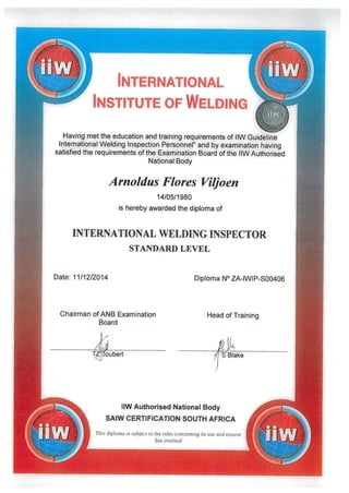INTERNATIONAL
INSTITUTE OF WELDING
Having met the education and training requirements of 11W Guideline
International Welding Inspection Personnel” and by examination having
satisfied the requirements of the Examination Board of the llWAuthorised
National Body
Arnoldus Flores ViIfoen
14/05/1980
is hereby awarded the diploma of
INTERNATIONAL WELDING INSPECTOR
STANDARD LEVEL
Date: 11/12/2014
Chairman of ANB Examination
Board
n
foubert
Diploma N° ZA-IWIP-S00406
Head of Training
iJ‘S Blake
11W Authorised National Body
SAIW CERTIFICATION SOUTH AFRICA
This diploma is subject to the rules concerning its use and misuse
See overleaf
 