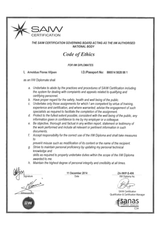 SAIW
CERTIFICATION
THE SAIW CERTIFICATION GOVERNING BOARD ACTING AS THE IIWAUTHORISED
NATIONAL BODY
Code ofEthics
FOR IIWDIPLOMATES
I, Arnoldus Flores Viljoen I.D.IPassport No: 800514 5028 08 1
as an 11W Diplomate shall
a. Undertake to abide by the practices and procedures of SAIW Certification including
the system for dealing with complaints and appeals related to qualifying and
certifying personnel.
b. Have proper regard for the safety, health and well being of the public.
c. Undertake only those assignments for which I am competent by virtue of training,
experience and certification, and where warranted; advise the engagement of such
specialists as required to facilitate the completion of the assignment.
d. Protect to the fullest extent possible, consistent with the well being of the public, any
information given in confidence to me by my employer or a colleague.
e. Be objective, thorough and factual in any written report, statement or testimony of
the work performed and include all relevant or pertinent information in such
documents.
t Accept responsibility for the correct use of the 11W Diploma and shall take measures
to
prevent misuse such as modification of its content or the name of the recipient.
g. Strive to maintain personal proficiency by updating my personal technical
knowledge and
skills as required to properly undertake duties within the scope of the 11W Diploma
awarded to me.
h. Maintain the highest degree ofpersonal integrity and credibility at all times.
11 December 2014 ZA-IWIP-S-406
Date 11W Diploma No.
SAIW Certification
Qualification & Certification Manager
C34
 