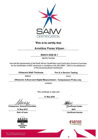 SAIW
CERTIFICATION
This is to certify that
Arnoldus Flores Viljoen
800514502808 1
Identity Number
has met the requirements of the South African Qualification and Certification Scheme Committee
for the Certification of NDT personnel in compliance with ISO 20807: 2004 to the satisfaction
of the Governing Board Certification
Ultrasonic Wall Thickness Pre & In Service Testing
Method Sector
Ultrasonic A-Scan and Digital Measurement — Compression Probe only
Limitation
This certificate is valid until
13 May2020
Chairperson, Scheni Committee bertificate Holder
13 May2015 4651
Date of Issue Certificate Number
s’
snas
destructive C34
testing
This ceificate remains the sole
property of SAIW Certification
A
 