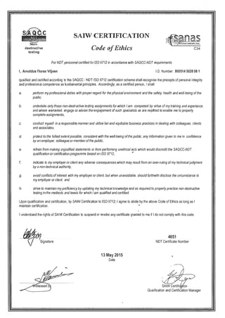 QC SAIW CERTIFICATION
nasNon- .. . ‘flflI
destructive C’ode ofEthics 034
testing
For blOT personnel certified to Iso 9712 in accordance with SAQCC-NDT requirements
I, Arnoldus Flores Viljoen ID. Number: 800514 5028 08 1
qualified and certified according to the SAQCC - NDT ISO 9712 certification scheme shall recognise the precepts of personal integrity
and professional competence as fundaniental principles. Accordingly, as a certified person, I shall:
a. perform my professional duties with properregard for the physical environment and the safety. health and well-being of the
public.
b. undertake only those non-destructive testing assignments for which I am competent by virtue of my training and experience.
and where warranted. engage or advise the engagement of such specialists as are required to enable me to properly
complete assignments.
c. conduct myself in a responsible manner and utilize fair and equitable business practices in dealing with colleagues. clients
and associates,
d. protect to the fullest extent possible. consistent with the well-being of the public, any information given to me in confidence
by an employer, colleague or member of the public.
e. refrain from making unjustified statements or from performing unethical acts which would discredit the SAQCC-NDT
qualification or certification programme based on ISO 9712, —
indicate to my employer or client any adverse consequences which may result from an over-ruling of my technicaljudgment
by a non-technical authority.
g. avoid conflicts of interest with my employer or client, but when unavoidable, should forthwith disclose the circumstance to
my employer or client, and
h. strive to maintain my proficiency by updating my technical knowledge and as required to properly practice non-destructive
testing in the methods and levels for which I am qualified and certified.
Upon qualification and certification, by SAIW Certification to ISO 9712, I agree to abide by the above Code of Ethics as long as I
maintain certification.
I understand the rights of SAIW Certification to suspend or revoke any certificate granted to me if I do not comply with this code.
4651
çj Signature NDT Certificate Number
May 15
Date
itnessed b SAIW Certific4n
Qualification and Certific’ation Manager
 