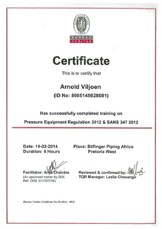 Certificate
This is to certify that
Arnold Viljoen
hi
(ID No: 8005145028081)
Has successfully completed training on
Pressure Equipment Regulation 2012 & SANS 347 2012
Date: 19-02-2014
Duration: 6 Hours
Facilitator: A’hándra
(An approved trainer by DOL
Ret: OHS 3/1/10/7/16)
Place: Bilfinger Piping Africa
Pretoria West
Reviewed & confirmed by:
TQR Manager: Leslie Chesango
BUREAU
VERITAS
Bureau Veritas certificate No. 02-2014 - 0018
 