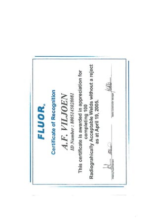 FLUOR,
CertificateofRecognition
A.F.VILJOEN
IDNumber:8005145028081
Thiscertificateisawardedinappreciationfor
completing100
RadiograhicallyAcceptableWeldswithoutareject
asatApril19,2005.
Supirk,tendantSenlcConwcUorManagar/
 
