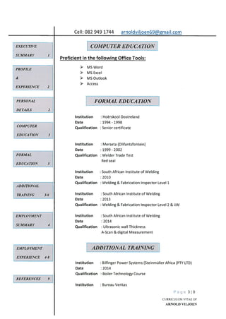 Institution
Date
Qualification
Institution
Date
Qualification
Institution
Date
Qualification
Institution
Date
Qualification
Institution
Date
Qualification
Hoërskool Oostreland
1994 - 1998
Senior certificate
Merseta (Olifantsfontein)
1999 - 2002
Welder Trade Test
Red seal
South African Institute of Welding
2010
Welding & Fabrication Inspector Level 1
South African Institute of Welding
2013
Welding & Fabrication Inspector Level 2 & iiW
South African Institute of Welding
2014
Ultrasonic wall Thickness
A-Scan & digital Measurement
Page 319
CURRICULUM VITAE OF
ARNOLD VILJOEN
Cell: 082 949 1744
EXECUTIVE
SUMMARY
arnoldviljoen69@gmail.com
PROFILE
&
EXPERIENCE 2
COMPUTER EDUCATION
Proficient in the following Office Tools:
> MS Word
> MS Excel
> MS Outlook
> Access
PERSONAL
DETAILS 2
FORMAL EDUCA TION
COMPUTER
EDUCATION 3
FORMAL
EDUCATION 3
ADDITIONAL
TRAINING 3/4
EMPLOYMENT
SUMMARY 4
EMPLOYMENT
EXPERIENCE 4-8
REFERENCES 9
ADDITIONAL TRAINING
Institution Bilfinger Power Systems (Steinmüller Africa (PTY LTD)
Date : 2014
Qualification : Boiler Technology Course
Institution Bureau Veritas
 