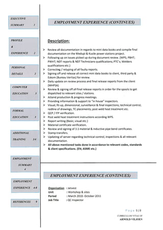 EMPLOYMENT
EXPERIENCE 4-8
REFERENCES 9
Description:
Review all documentation in regards to mini data books and compile final
documentation on the Medupi & Kusile power stations project.
Following up on issues picked up during document review. (WPS; PBHT;
PWHT; NDT reports & NDT Technicians qualifications; PTC’s; Welders
qualifications etc.)
Correcting / retyping of all faulty reports.
> Signing off and release all correct mini data books to client, third party &
Eskom (Bureau Veritas) for review.
Daily update on review process and final release reports from the client
(MHPSA)
Review & signing off all final release reports in order for the spools to get
dispatched to relevant sites / stations.
Attend production & progress meetings.
Providing information & support to “in house” inspectors.
Visual, fit-up, dimensional, surveillance & final inspections; technical control;
redline of drawings; TC placements; post weld heat treatment etc.
QCP / ITP verification.
Post weld heat treatment instructions according WPS.
Report writing (Basic; visual etc.)
Material certificate verification.
Review and signing of 3.1 material & Inductive pipe bend certificates.
> Stamp transfers.
> Updating of server regarding technical control, inspections & all relevant
documentation.
All above mentioned tasks done in accordance to relevant codes, standards
& client specifications. (EN; ASME etc.)
Organisation : Jetvest
Unit : Workshop & sites
Period : March 2010- October 2011
Job Title : QC Inspector
Page 519
EXECUTIVE
SUMMARY
EMPLOYMENT EXPERIENCE (CONTINUES)
PROFILE
&
EXPERIENCE 2
PERSONAL
DETAILS 2
COMPUTER
EDUCATION 3
FORMAL
EDUCATION 3
ADDITIONAL
TRAINING 3/4
EMPLOYMENT
SUMMARY
4
EMPLOYMENT EXPERIENCE (CONTINUES) 1
CURRICULUM VITAE OF
ARNOLD VILJOEN
 