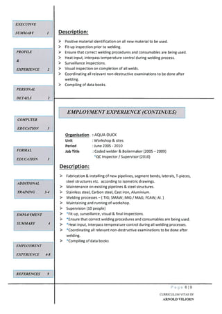 Description:
Positive material identification on all new material to be used.
Fit-up inspection prior to welding.
Ensure that correct welding procedures and consumables are being used.
Heat input, interpass temperature control during welding process.
Surveillance inspections.
Visual inspection on completion of all welds.
Coordinating all relevant non-destructive examinations to be done after
welding.
Compiling of data books.
AQUA DUCK
Workshop & sites
June 2005 -2010
Coded welder & Boilermaker (2005 — 2009)
*QC Inspector / Supervisor (2010)
Description:
Fabrication & installing of new pipelines, segment bends, laterals, T-pieces,
steel structures etc. according to isometric drawings.
Maintenance on existing pipelines & steel structures.
Stainless steel, Carbon steel, Cast iron, Aluminium.
Welding processes — ( TIG; SMAW; MIG / MAG; FCAW; Al.)
Maintaining and running of workshop.
> Supervision (10 people)
> *[jp surveillance, visual & final inspections.
*Ensure that correct welding procedures and consumables are being used.
*Heat input, interpass temperature control during all welding processes.
*Coordinating all relevant non-destructive examinations to be done after
welding.
*cjpg of data books
EXECUTIVE
SUMMARY
PROFILE
&
EXPERIENCE 2
PERSONAL
DETAILS 2
COMPUTER
LDUCATION 3k
EMPLOYMENT EXPERIENCE (CONTINUES)
Organisation
Unit
Period
Job TitleFORMAL
EDUCATION 3
ADDITIONAL
TRAINING 3-4
EMPLOYMENT
SUMMARY 4
EMPLOYMENT
EXPERIENCE 4-8
_REFERENCES 9
Page 619
CURRICULUM VITAE OF
ARNOLD VILJOEN
 