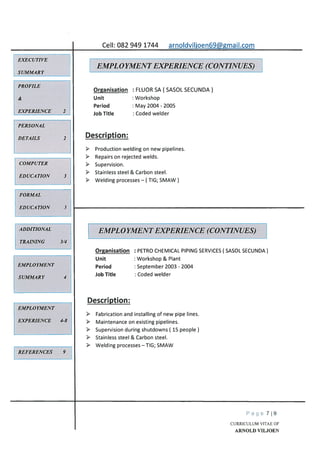 Cell: 082 949 1744 arnoIdvilioen69mail.com
OrRanisation
Unit
Period
Job Title
Organisation
Unit
Period
Job Title
FLUOR SA ( SASOL SECUNDA)
Workshop
May 2004 - 2005
Coded welder
PETRO CHEMICAL PIPING SERVICES ( SASOL SECUNDA)
Workshop & Plant
September 2003 - 2004
Coded welder
EMPLOYMENT
EXPERIENCE 4-8
REFERENCES 9
> Fabrication and installing of new pipe lines.
Maintenance on existing pipelines.
Supervision during shutdowns ( 15 people)
Stainless steel & Carbon steel.
> Welding processes — TIG; SMAW
Page 719
CURRICULUM VITAE OF
ARNOLD VILJOEN
EXECUTIVE
SUMMARY
EMPLOYMENT EXPERIENCE (CONTINUES)
PROFILE
&
EXPERIENCE 2
PERSONAL
DETAILS 2
COMPUTER
EDUCATION 3
Description:
Production welding on new pipelines.
Repairs on rejected welds.
Supervision.
Stainless steel & Carbon steel.
Welding processes — ( TIG; SMAW)
FORMAL
EDUCATION 3
ADDITIONAL
TRAINING 3/4
EMPLOYMENT EXPERIENCE (CONTINUES)
EMPLOYMENT
SUMMARY 4
Description:
 