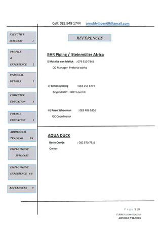 Cell: 082 949 1744 arnoIdviljoen69@gmail.com
EXECUTIVE
SUMMARY
REFERENCES
PROFILE
&
EXPERIENCE 2
PERSONAL
DETAILS 2
COMPUTER
EDUCATION 3
FORMAL
EDUCATION 3
ADDITIONAL
TRAINING 3/4
REFERENCES 9
Page 919
CURRICULUM VITAE OF
ARNOLD VILJOEN
BHR Piping / Steinmüller Africa
i) Malaika van Melick 079 510 7845
QC Manager Pretoria works
ii) Simon wilding 083 253 8719
Beyond NDT—NDT Level Ill
iii) Ruan Schoeman : 083 406 5856
QC Coordinator
EMPLOYMENT
SUMMARY
AQUA DUCK
Basie Cronje
Owner
082 570 7611
EMPLOYMENT
EXPERIENCE 4-8
 