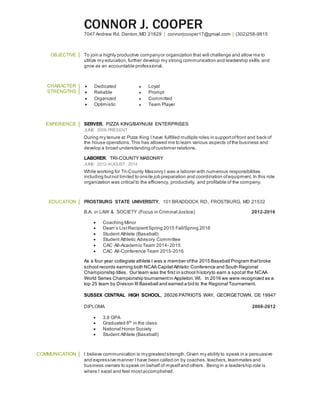 CONNOR J. COOPER
7047 Andrew Rd. Denton,MD 21629 | connorjcooper17@gmail.com | (302)258-9815
OBJECTIVE To join a highly productive companyor organization that will challenge and allow me to
utilize my education,further develop my strong communication and leadership skills,and
grow as an accountable professional.
CHARACTER
STRENGTHS
 Dedicated ● Loyal
 Reliable ● Prompt
 Organized ● Committed
 Optimistic ● Team Player
EXPERIENCE SERVER, PIZZA KING/BAYNUM ENTERPRISES
JUNE 2008-PRESENT
During my tenure at Pizza King I have fulfilled multiple roles in supportoffront and back of
the house operations.This has allowed me to learn various aspects ofthe business and
develop a broad understanding ofcustomer relations.
LABORER, TRI-COUNTY MASONRY
JUNE 2012-AUGUST 2014
While working for Tri-County Masonry I was a laborer with numerous responsibilities
including butnot limited to onsite job preparation and coordination ofequipment. In this role
organization was critical to the efficiency, productivity, and profitable of the company.
EDUCATION FROSTBURG STATE UNIVERSITY, 101 BRADDOCK RD., FROSTBURG, MD 21532
B.A. in LAW & SOCIETY (Focus in Criminal Justice) 2012-2016
 Coaching Minor
 Dean’s ListRecipientSpring 2015 Fall/Spring 2016
 Student Athlete (Baseball)
 Student Athletic Advisory Committee
 CAC All-Academic Team 2014- 2015
 CAC All-Conference Team 2015-2016
As a four year collegiate athlete I was a member ofthe 2015 Baseball Program thatbroke
school records earning both NCAA Capital Athletic Conference and South Regional
Championship titles. Our team was the first in school historyto earn a spotat the NCAA
World Series Championship tournamentin Appleton,WI. In 2016 we were recognized as a
top 25 team by Division III Baseball and earned a bid to the Regional Tournament.
SUSSEX CENTRAL HIGH SCHOOL, 26026 PATRIOTS WAY, GEORGETOWN, DE 19947
DIPLOMA 2008-2012
 3.8 GPA
 Graduated 8th in the class
 National Honor Society
 Student Athlete (Baseball)
COMMUNICATION I believe communication is mygreateststrength.Given my ability to speak in a persuasive
and expressive manner I have been called on by coaches,teachers,teammates and
business owners to speak on behalf of myselfand others. Being in a leadership role is
where I excel and feel mostaccomplished.
 