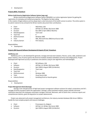 • Development
Projects @IDS, Trivandrum
Writers Guild America Registration Software System (wga.org)
Writers Guild America Registration Software System (WGARSS) is an online registration System for getting the
registration of screenplay and intellectual properties. The Registry has been aiding
In the creation of legal evidence and has always been a vital instrument of the Guild’s service to writers. The online system is
to submit material to be archived b the Writers Guild to document their contributions.
• Client : WGA West, USA
• Software : ASP.Net 1.0, VB.Net, SQL Server 2000
• Duration : Nov 2005 to April 2006 (5 Months)
• Role/Designation : Team Lead
• Team Size : 9
• OS/Environment : Windows 2000
• Tools : XML, Microsoft Visio 2000,Visual Source Safe
• Industry Domain : Film Industry
Responsibilities:
• Development
Projects @M-Squared Software Development & Exports (P) Ltd, Trivandrum
abeMoney.com
AbeMoney.com is a site developed for generate, manage and track team statistics, fixtures, scores, odds, predictions and
player statistics, lines of various games like American football, baseball, basketball, horserace and college games. Project
developed with high-level accuracy in predictions and statistics using its own algorithms and methodologies.
• Client : M2 Software, USA
• Software : ASP.Net 1.0, VB.Net, SQL Server 2000
• Duration : April 2004 to August 2005 (16 Months)
• Role/Designation : Team Lead
• Team Size : 5
• OS/Environment : Windows 2000
• Tools : Visual Source Safe
• Industry Domain : Gambling Portal on favorite games
Responsibilities:
• Development
Project Management Desk (iSynergy)
Synergy is the next generation of high-level project management software solutions for today’s corporations and let’s
manages all kinds of projects within the organization. Synergy’s useful timesheet module, project calendar and email
notification keep both the employees and project managers informed. Moreover, with its Gantt chart, numerous reports and
comprehensive statistics, gives the big picture on project advancement.
Project uses advanced multi project management architecture, the industry-standard database (SQL Server 2000) to
handle the most complex projects and resource challenges.
• Client : Processware Inc, Belgium
• Software : ASP.Net 1.0, VB.Net, SQL Server 2000
• Duration : April 2004 to August 2005 (16 Months)
5
 
