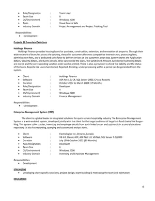 • Role/Designation : Team Lead
• Team Size : 8
• OS/Environment : Windows 2000
• Tools : Visual Source Safe
• Industry Domain : Project Management and Project Tracking Tool
Responsibilities:
• Development
Projects @ Greenland Solutions
Holdings Finance
Holdings Finance provides housing loans for purchase, construction, extension, and renovation of property. Through their
wide network of branches across the country, they offer customers the most competitive interest rates, processing fees,
administrative fees, and a dedicated sales force to deliver services at the customers door step. System stores the Application
details, Security details, and Surety details. Once sanctioned the loans, the Sanctioned Amount, Sanctioned Authority details
are stored and the corresponding sanction order can be printed. There is also a provision to check the liability and the status
of the loans. Reports like Loans Sanctioned, Rejected, Pending, under processing within a period can be generated from the
system.
• Client : Holdings Finance
• Software : ASP.Net 1.0, C#, SQL Server 2000, Crystal Reports
• Duration : October 2002 to March 2004 (17 Months)
• Role/Designation : Developer
• Team Size : 4
• OS/Environment : Windows 2000
• Industry Domain : Finance Management
Responsibilities:
• Development
Enterprise Management System (EMS)
The client is a global leader in integrated solutions for quick-service hospitality industry The Enterprise Management
System is a web-enabled system, developed jointly with the client for the target audience of large fast-food chains like Burger-
King. This system collects sales, inventory and employee details from each linked outlet and updates it in a central database
repository .It also has reporting, querying and customized analysis tools.
• Client : Electralogics Inc ,Ontario ,Canada
• Software : VB 6.0, Classic ASP, ASP.Net 1.0, VB.Net, SQL Server 7.0/2000
• Duration : July 1999 October 2002 (39 Months)
• Role/Designation : Developer
• Team Size : 6
• OS/Environment : Windows 2000
• Industry Domain : Inventory and Employee Management
Responsibilities:
• Development
STRENGTHS
• Developing client specific solutions, project design, team building & motivating the team and estimation
EDUCATION
6
 