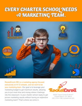 RocketEnroll
26322 Towne Centre Dr #1417
Foothill Ranch, CA 92610
(951) 319-1198 | rocketenroll.com
RocketEnroll (RE) is a marketing agency focused
exclusively on K-12 schools, and we want to be
your marketing team. Our goal is to leverage your
marketing budget to get maximum results, allowing
you to put more time and money where it belongs:
into the classroom. Is your charter school ready to get
proven marketing results without having an expensive
marketing team? That’s where we come in.
EVERY CHARTER SCHOOL NEEDS
A MARKETING TEAM.
 