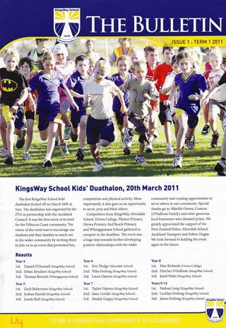 KingsWay School
w":
ISSUEl:TERM12011
18€:
tt ,*
*:*:a
.*
E€**
re=
'i.:,'1:
;Se,.r7
KingsWay School Kids' DuathaLon, 20th March 2011
The first KingsWay School kids'
duathalon kicked offon March 20th at
Sam. The duathalon was organised by the
PTA in partnership with the Auckland
Council. It was the first event of its kind
for the Hibiscus Coast community. The
vision ofthe event was to encourage our
students and their families to reach out
to the wider community by inviting them
to join us in an event that promoted fun,
Results
Year 4
lst: Daniel O'Donnell (KingsWaySchool)
2nd: Ethan Strydom (KingsWay School)
3rd: Thomas Bennett (WhangaparaoaSchool)
Year 5
1st: Zach Robertson (KingsWay School)
2nd: |oshua Harold (KingsWay School)
3rd: |osiah Bull (Kingsway School)
competition and physical activity. More
importantly, it also gave us an opportunity
to serYe, pray and bless others.
Competitors from KingsWay, Silverdale
School, Orewa College, Wainui Primary,
Orewa Primary, Red Beach Primary
and Whangaparaoa School gathered to
compete in the duathlon. The event was
a huge step towards further developing
positive relationships with the wider
Year 6
lst: Eric Hodge (Silverdale School)
2nd: Niko Forlong (Kingsway School)
3rd: Laura Haynes (KingsWay School)
Year 7
1st: Taylor Haynes (KingsWay School)
2nd: Isaac Levido (KingsWay School)
3rd: Maddy Guppy (KingsWay School)
community and creating opportunities to
serve others in our community. Special
thanks go to: BikeMe Orewa, Contrax
(O'sullivan Family) and other generous
local businesses who donated prizes. We
greatly appreciated the support of the
New Zealand Police, Silverdale School,
Auckland Transport and Fulton Hogan.
We look forward to holding the event
again in the future.
Year 8
lst: Max Richards (orewa College)
2nd: Fletcher O'Suliivan (KingsWay School)
3rd: |ared Watts (KingsWay School)
Years 9-12
1st: Nathan Long (KingsWay School)
2nd: Lachlan Forlong (KingsWay School)
3rd: |ames Forlong (KingsWay School)
 