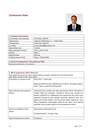 CV page 1 of 8
Curriculum Vitae
1. Personal information
Surname(s), first name(s) TATLIDIL, ERSOY
Address(es) Viale XX Settembre, 5 – Trieste-Italy
Telephone(s) 0039 335 1390 871
E-mail(s) ersoy.tatlidil@generali.com
Nationality(-ies) Turkish
Date and place of birth Corlu, 20.03.1974
Gender Male
Marital status Married
Children/date of birth Elena / 20.04.2009
2. Desired employment / Occupational field
Business operations in insurance
3. Work experience within Generali
Add separate entries for each relevant post occupied, starting from the most recent.
Add dates, position held, main tasks
Occupation or position held April 2014 – Continues
Regional Office Europe, Middle East & Africa - Business Opera-
tions - Spain, Austria & Switzerland
Main activities and responsi-
bilities
Implementing a simple and clear governance which will allow to
closely steer the business, maximise returns and extract un-
tapped potential by challenging and supporting the local man-
agement through on-site regular personal presence and inte-
grating the local entities into the group matrix approach, ena-
bling competitive advantages while at the same time identify
possible future growth options and development paths.
Name and address of em-
ployer
Assicurazioni Generali S.p.A.
Via Machiavelli 3, Trieste / Italy
Type of business or sector Insurance
 