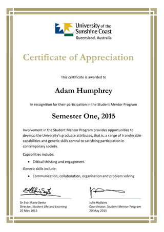 Certificate of Appreciation
This certificate is awarded to
Adam Humphrey
In recognition for their participation in the Student Mentor Program
Semester One, 2015
Involvement in the Student Mentor Program provides opportunities to
develop the University’s graduate attributes, that is, a range of transferable
capabilities and generic skills central to satisfying participation in
contemporary society.
Capabilities include:
Critical thinking and engagement
Generic skills include:
Communication, collaboration, organisation and problem solving
Dr Eva-Marie Seeto Julie Hobbins
Director, Student Life and Learning Coordinator, Student Mentor Program
20 May 2015 20 May 2015
 