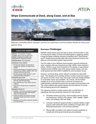 © 2014 Cisco | Atea. All rights reserved. Page 1
EXECUTIVE SUMMARY
Industry: Transportation: Shipping
Location: Ships travel the North Sea,
Kattegat, Skagerrak and Baltic Sea,
headquarters in Southeast Sweden
Potential Users: 500 employees
BUSINESS CHALLENGES
● Provide best network connectivity for
vessels and vehicles no matter where
located
● Provide simultaneous connectivity among
asynchronous cellular, satellite, radio, and
wireless LAN carrier services
● Provide stronger traffic security to meet
strict government compliance
NETWORK SOLUTION
● Cisco 1900 Series and Cisco 2900 Series
ISR G2s with PfR technology
● Cisco DMVPN and Cisco IPSec security
software
● Cisco Prime Infrastructure management
platform
BUSINESS RESULTS
● Reliable, continuous connectivity supports
essential voice and data traffic between
ships and headquarters
● Traffic encryption and network intrusion
protection exceed government security
standards
● Monthly communication expenses slashed
by 30-40 percent
Ships Communicate at Dock, along Coast, and at Sea
Mariners smoothly switch between carriers for continuous communication thanks to Cisco and
partner Atea.
Business Challenges
Reliable, stable ship-to-ship and ship-to-shore communication is vital
for ensuring the safety of crews and passengers on seagoing vessels.
A large European shipping company contacted Cisco
®
Gold Partner
and IT infrastructure provider Atea with some advanced onshore and
offshore communication system requirements.
The firm relies on four different communication services onboard its
ships: wireless LAN over Asynchronous DSL (ADSL) when docked in
harbor, 3G/4G or Long Term Evolution (LTE) cellular or code division
multiple access (CDMA) radio when plying coastal waters, and very
small aperture terminal (VSAT) satellite for communication at sea.
However, as Henrik Borg, senior network consultant for Atea ASA,
says, “The shipping firm’s existing vendor’s routers could only support
one carrier at a time. Once more, the router could only identify whether
or not another carrier was available.” As a result, communication
outages of up to five minutes were a common occurrence as
crewmembers scrambled to access the next best communications link.
The router software also lacked needed security features to comply
with increasing government regulations.
The company wanted a routing solution with a combination of
capabilities that was practically unheard of in the industry:
 Smoothly connect up to four communication service carriers
simultaneously: 3G/4G (LTE) cellular, VSAT satellite, CMDA
radio, and wireless LAN over ADSL
 Compact, hardened equipment able to operate reliably in tight
spaces under extremely harsh conditions of rough seas, sub-
freezing temperatures, and corrosive saltwater
 Strong traffic encryption and network intrusion protection to
comply with strict governmental security standards
 