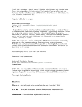 On this Role I Supervised a team of Team of 2 Regional sales Managers & 11 front-line Sales
Team in the assigned Zone. Worked in states of Andhrapradesh,Telengana,Tamilnadu and
Karnataka . Handled Sales Revenue of INR 160 Mn in the Zone. Worked on different crops like
Corn,Jowar,Bajra,Sunflower and Rice.
Reporting to C.E.O of the company
Regional Business Manager
February 2012 – August 2015 (3 years 6 months) Hyderabad Andhra Pradesh
Dupont Pioneer
Responsible for Achieving Sales Volume & Revenue Goals for all Crops & Hybrids for Pioneer
by Implementing the Sales Growth Strategies , Establishing & Strengthening Distribution Channel
and bringing high customer focus in all activities in the assigned Regional Geographies.
Responsible for Managing , Directing & Leading team of Territory Busines Leades to deliver on
short & long term business results and increase their effectiveness by providing on the job
Learning & coaching for success.
On this Role I Supervised a team of direct reportee of 10 Permanent Employees and Indirectly
supervised 60 Temp employees as Market Development Reps. Working Exposure in
AndhraPradesh and Telengana states .Was responsible for Transiting the business from old
products to new products thereby increased the profitability of the busineess and reduced the
dependency on old products
Replaced Flagship Product 30V92 with P3396 In Pioneer
Reporting to Zonal Sales Manager
Logistics & Distribution Manager
August 2015— Feburary 2016 ( 7 months) Hyderabad Andhra Pradesh
Dupont Pioneer
On this Role I had analysed the warehouse capacities and distances from the ware house to
customer point and enabled in optimising the Logistic cost by 10%Supervised a team of 3direct
reportee s. Responsible for supervising 20 Warehouses and handled 40000Mt across India.
Reporting to Marketing Director
Education:
MSc Ag in Andhra Pradesh agrl university Rajendra nagar Hyderabad (1998)
B.Sc Ag Acharya N.G ranga agrl university, Rajendra nagar, Hyderabad (1995)
Intermediate V.T.juniour College Rajahmundry (1989-1991)
 