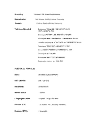 Schooling St Anns E. M .School Rajahmundru
Specalization Soil Science And Agricultural Chemistry
Intrests: Cycling ,Reading Books, Swimming
Trainings Attended: Training on “FINANCE FOR NON FINANCE
MANAGERS” in 2006
Training on “WORK LIFE BALANCE” IN 2006
Training on “FOUNDATIONS OF LEADERSHIP” in 2010
Attended work shop on” CHANNEL MANAGEMENT“in 2012
Training on “TIME MANAGEMENT”1N 2007
Attended GROUP SELLING WORKSHOP in 2009
Training on “I T” in 2008
Training on “CONTEXTUAL SELLING
By paradigm trainers pvt ltd in 2009
PERSONAL PROFILE:
Name : SATISH BABU BOPPANA
Date Of Birth : 7th FEB 1973
Nationality : Indian Hindu
Marital Status : Married
Langauges Known : English, Telugu, and Hindi
Present CTC : 25.0 Lakhs P/A ( including Variables)
Expected CTC : : Negotiable
 