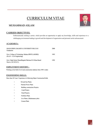 1
 
CURRICULUM VITAE
MUHAMMAD ASLAM
CARRIER OBJECTIVES.
Enthusiastically seeking a carrier, which provides an opportunity to apply my knowledge, skills and experience to a
challenging environment leading to growth and development of organization and personal carrier advancement.
ACADEMICS:-
BAHAUDDIN ZAKARIYA UNIVERSITY MULTAN 2000
Graduation
Govt. College of Technology Multan (PBTE LAHORE) 1995
(D.A.E ––Civil Engineering)
Govt. High School Muzaffargarh, Pakistan D G Khan Board 1992
Matric (SCIENCE)
EMPLOYMENT HISTORY:-
Working in the field of civil and construction industry from 1995- todate
ENGINEERING SKILLS.
More than 20 Years’ Experience in Following Major ConstructionFields
 Oil and Gas Plants.
 Thermal Power Plant.
 Building construction Projects.
 Canal Project.
 Road Projects.
 Fertilizer Plant.
 Live Plants. (Maintenance jobs)
 Cement Plant.
 