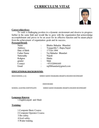 CURRICULUM VITAE
Careerobjectives:
To seek a challenging position in a dynamic environment and deserve to progress
further in the same field and would like to grew with the organization that acknowledge
accomplishment and prove to be an asset for its effective function and be ateam player
from the achievement of organization goals and its success.
PersonalDetail:
Name : Bhakta Bahadur Bhandari
Address : Topgachhi-7, Jhapa,Nepal
Date of Birth : 17 Feb 1994
Father Name : Tej Bahadur Bhandari
Nationality : Nepali
Religion : Hindu
gender : Male
Contact : +971528941695
Email : raj50bhandari@gmail.com
EDUCATIONALBACKGROUND:
HIGH SCHOOL (+2) SHREE SAHID DHARAMA BHAKTA HIGHER SECONDARY
HSEB BOARD
SCHOOL LEAVINGCERTIFICATE SHREE SAHID DHARAMA BHAKTA HIGHER SECONDARY
Language Known:
1.English,nepali and Hindi
Training:
1.Computer Basic Course.
2.Computer Operator Course.
3.fire safety.
4.food safety.
5.Waiter training.
 