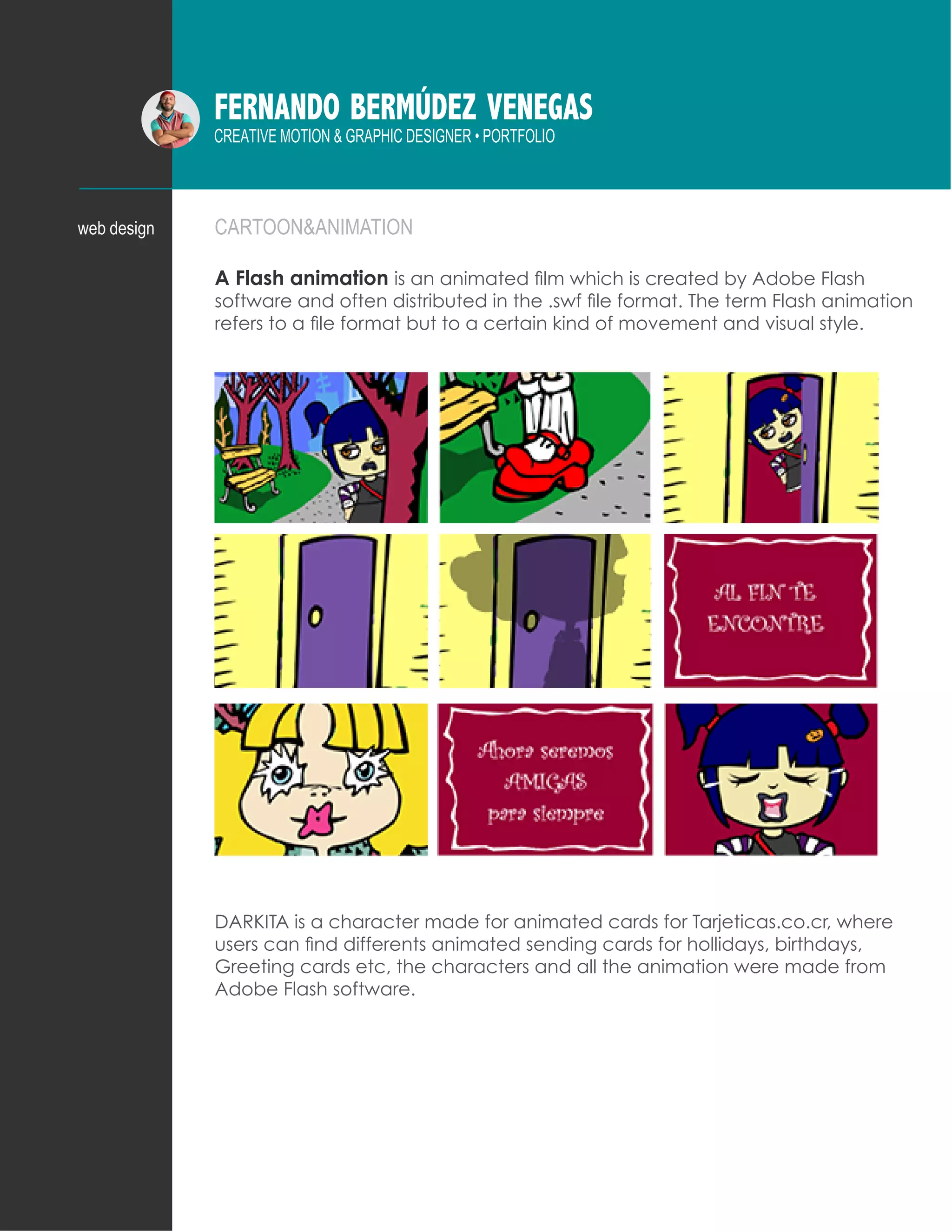 FERNANDO BERMÚDEZ VENEGAS
CREATIVE MOTION & GRAPHIC DESIGNER • PORTFOLIO
CARTOON&ANIMATION
A Flash animation is an animated film which is created by Adobe Flash
software and often distributed in the .swf file format. The term Flash animation
refers to a file format but to a certain kind of movement and visual style.
DARKITA is a character made for animated cards for Tarjeticas.co.cr, where
users can find differents animated sending cards for hollidays, birthdays,
Greeting cards etc, the characters and all the animation were made from
Adobe Flash software.
web design
 