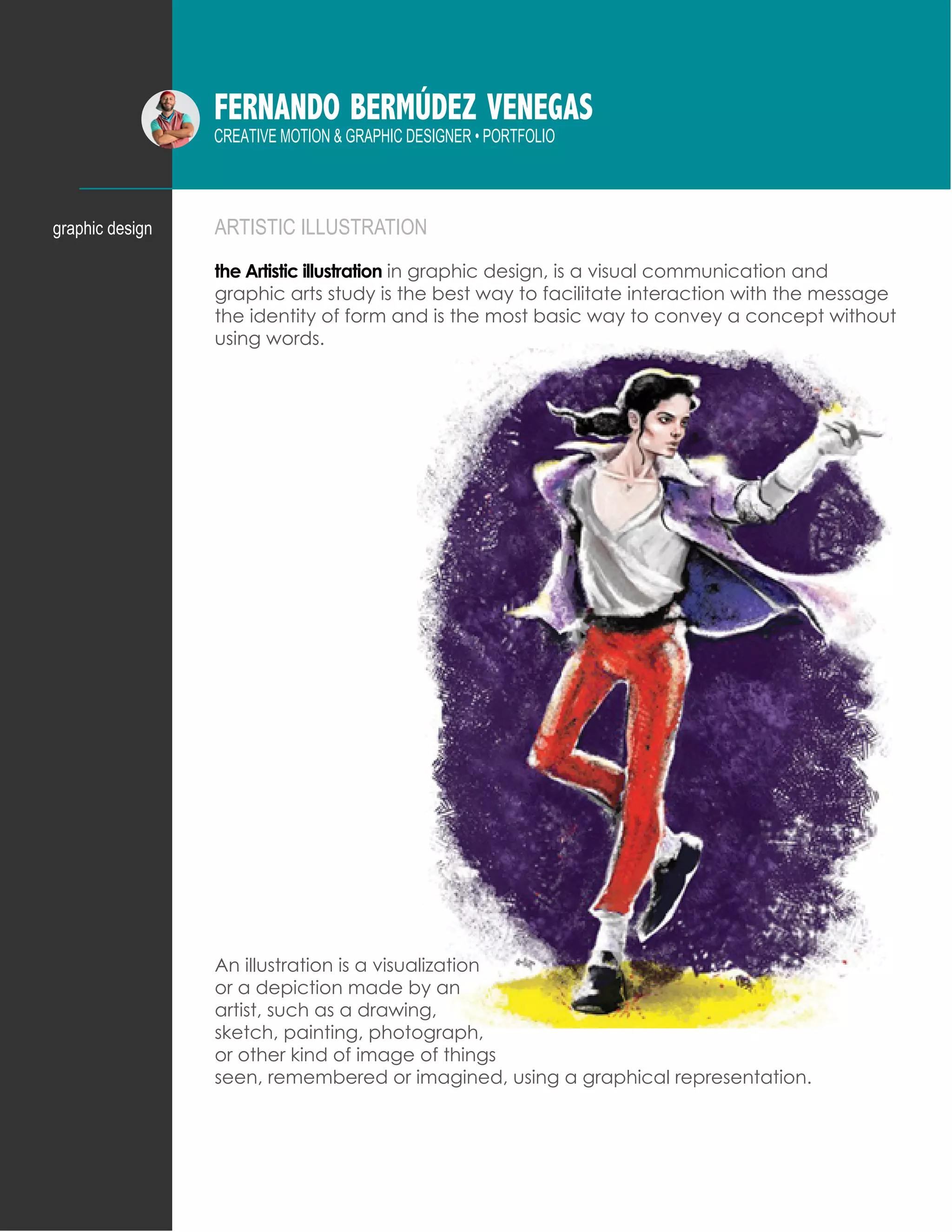 FERNANDO BERMÚDEZ VENEGAS
CREATIVE MOTION & GRAPHIC DESIGNER • PORTFOLIO
ARTISTIC ILLUSTRATION
the Artistic illustration in graphic design, is a visual communication and
graphic arts study is the best way to facilitate interaction with the message
the identity of form and is the most basic way to convey a concept without
using words.
graphic design
An illustration is a visualization
or a depiction made by an
artist, such as a drawing,
sketch, painting, photograph,
or other kind of image of things
seen, remembered or imagined, using a graphical representation.
 