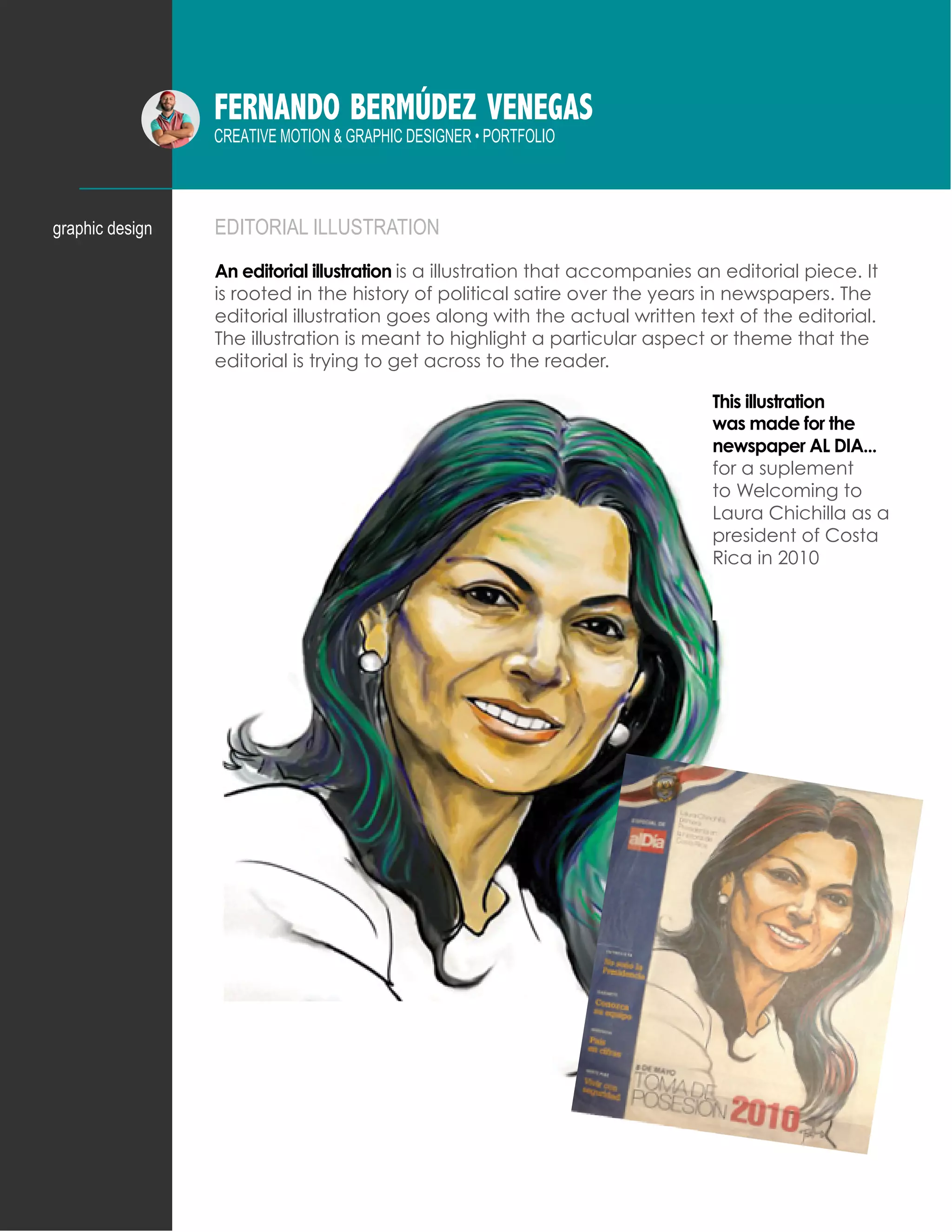 FERNANDO BERMÚDEZ VENEGAS
CREATIVE MOTION & GRAPHIC DESIGNER • PORTFOLIO
EDITORIAL ILLUSTRATION
An editorial illustration is a illustration that accompanies an editorial piece. It
is rooted in the history of political satire over the years in newspapers. The
editorial illustration goes along with the actual written text of the editorial.
The illustration is meant to highlight a particular aspect or theme that the
editorial is trying to get across to the reader.
graphic design
This illustration
was made for the
newspaper AL DIA...
for a suplement
to Welcoming to
Laura Chichilla as a
president of Costa
Rica in 2010
 