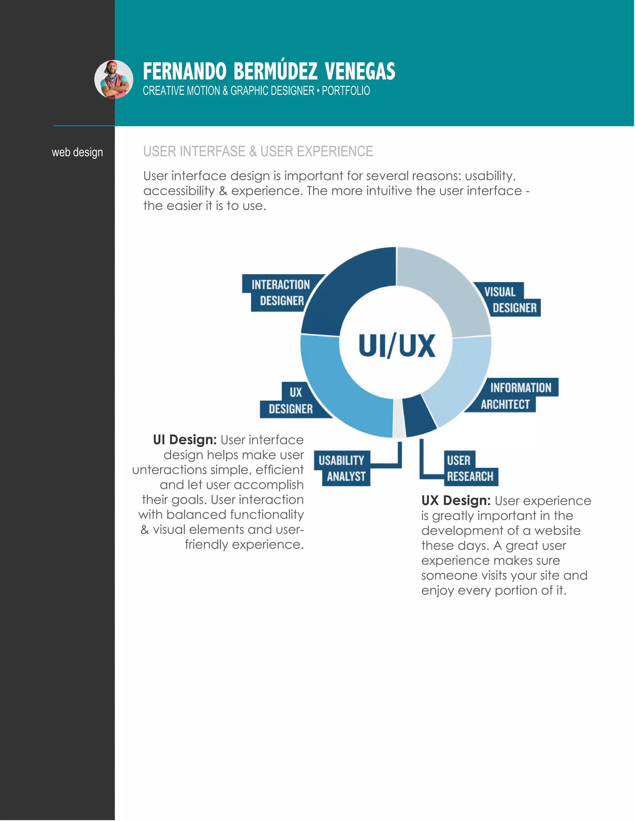 FERNANDO BERMÚDEZ VENEGAS
CREATIVE MOTION & GRAPHIC DESIGNER • PORTFOLIO
USER INTERFASE & USER EXPERIENCE
User interface design is important for several reasons: usability,
accessibility & experience. The more intuitive the user interface -
the easier it is to use.
web design
UI Design: User interface
design helps make user
unteractions simple, efficient
and let user accomplish
their goals. User interaction
with balanced functionality
& visual elements and user-
friendly experience.
UX Design: User experience
is greatly important in the
development of a website
these days. A great user
experience makes sure
someone visits your site and
enjoy every portion of it.
 