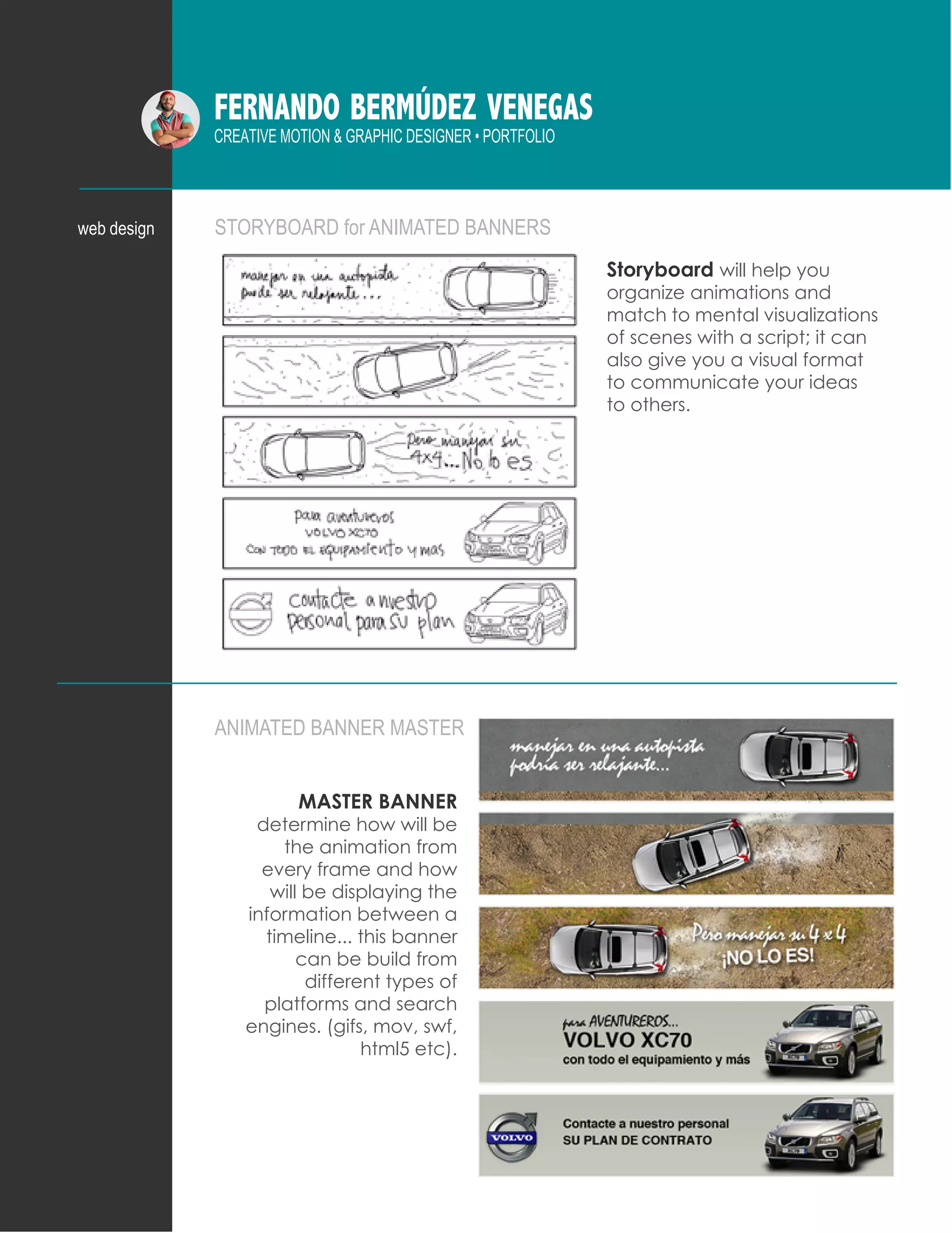FERNANDO BERMÚDEZ VENEGAS
CREATIVE MOTION & GRAPHIC DESIGNER • PORTFOLIO
STORYBOARD for ANIMATED BANNERS
ANIMATED BANNER MASTER
web design
Storyboard will help you
organize animations and
match to mental visualizations
of scenes with a script; it can
also give you a visual format
to communicate your ideas
to others.
MASTER BANNER
determine how will be
the animation from
every frame and how
will be displaying the
information between a
timeline... this banner
can be build from
different types of
platforms and search
engines. (gifs, mov, swf,
html5 etc).
 