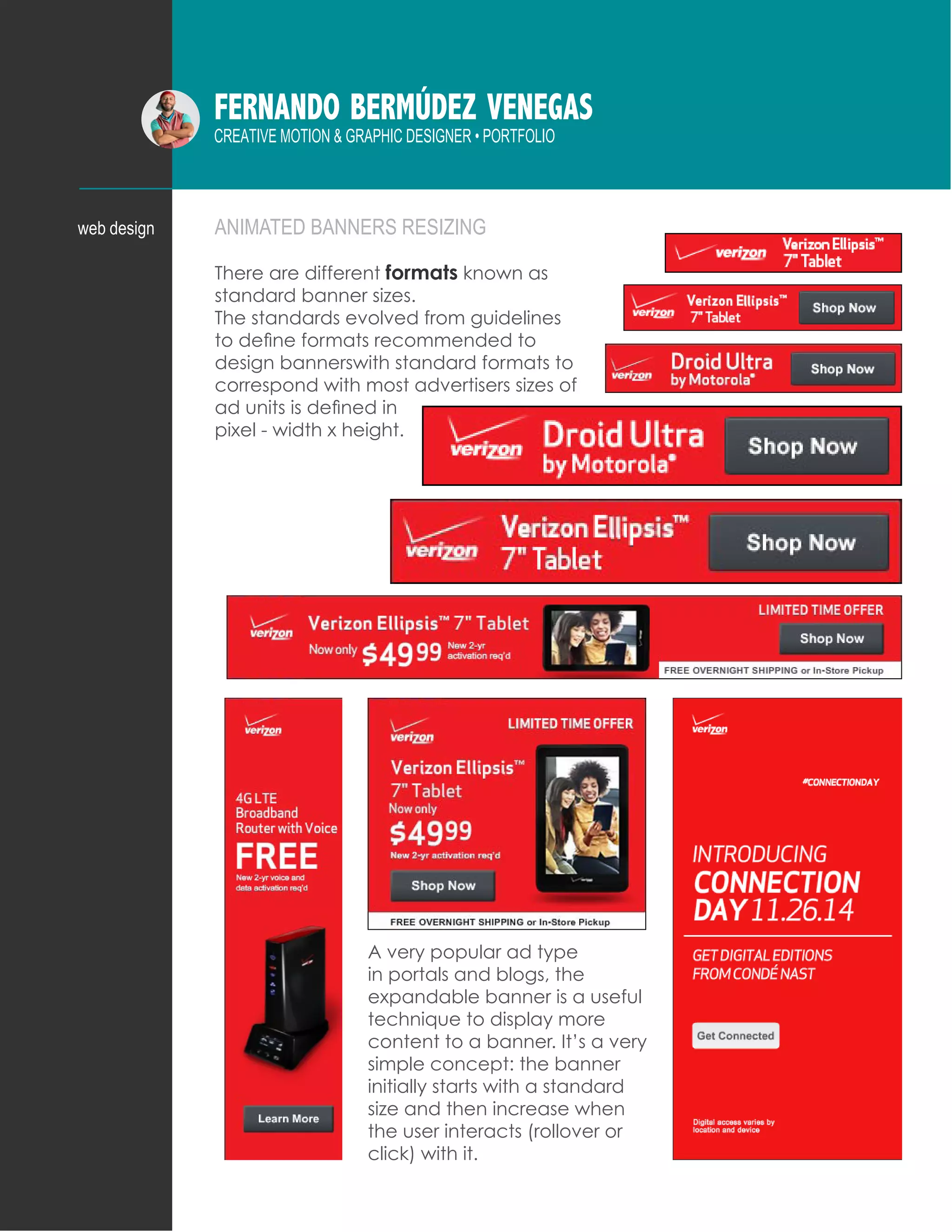 FERNANDO BERMÚDEZ VENEGAS
CREATIVE MOTION & GRAPHIC DESIGNER • PORTFOLIO
ANIMATED BANNERS RESIZINGweb design
There are different formats known as
standard banner sizes.
The standards evolved from guidelines
to define formats recommended to
design bannerswith standard formats to
correspond with most advertisers sizes of
ad units is defined in
pixel - width x height.
A very popular ad type
in portals and blogs, the
expandable banner is a useful
technique to display more
content to a banner. It’s a very
simple concept: the banner
initially starts with a standard
size and then increase when
the user interacts (rollover or
click) with it.
 