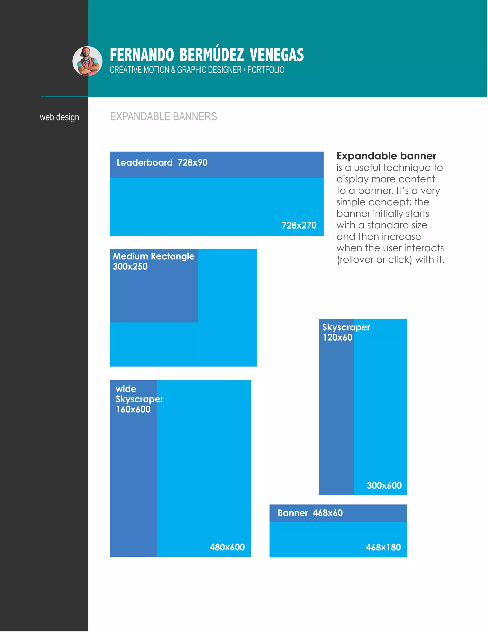 FERNANDO BERMÚDEZ VENEGAS
CREATIVE MOTION & GRAPHIC DESIGNER • PORTFOLIO
Leaderboard 728x90
Skyscraper
120x60
wide
Skyscraper
160x600
300x600
480x600
Medium Rectangle
300x250
728x270
Banner 468x60
468x180
EXPANDABLE BANNERSweb design
Expandable banner
is a useful technique to
display more content
to a banner. It’s a very
simple concept: the
banner initially starts
with a standard size
and then increase
when the user interacts
(rollover or click) with it.
 