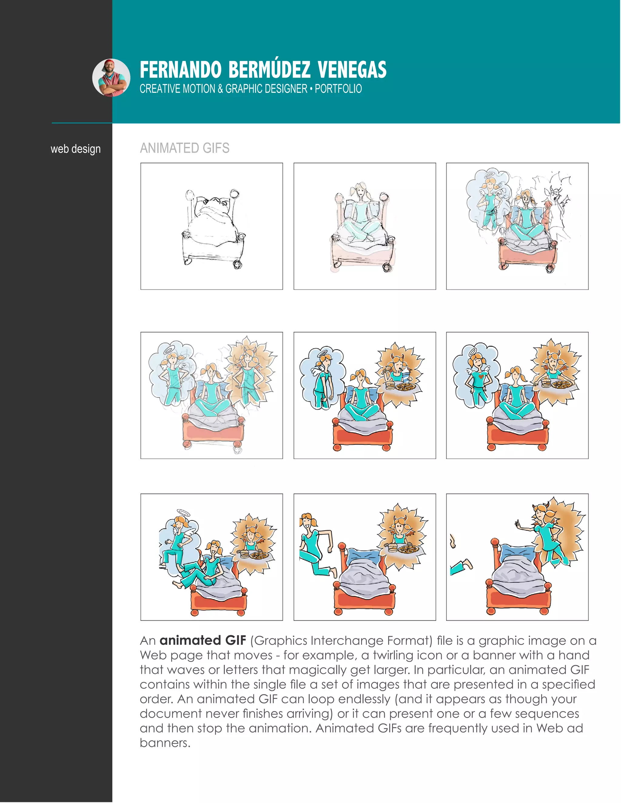 FERNANDO BERMÚDEZ VENEGAS
CREATIVE MOTION & GRAPHIC DESIGNER • PORTFOLIO
ANIMATED GIFSweb design
An animated GIF (Graphics Interchange Format) file is a graphic image on a
Web page that moves - for example, a twirling icon or a banner with a hand
that waves or letters that magically get larger. In particular, an animated GIF
contains within the single file a set of images that are presented in a specified
order. An animated GIF can loop endlessly (and it appears as though your
document never finishes arriving) or it can present one or a few sequences
and then stop the animation. Animated GIFs are frequently used in Web ad
banners.
 