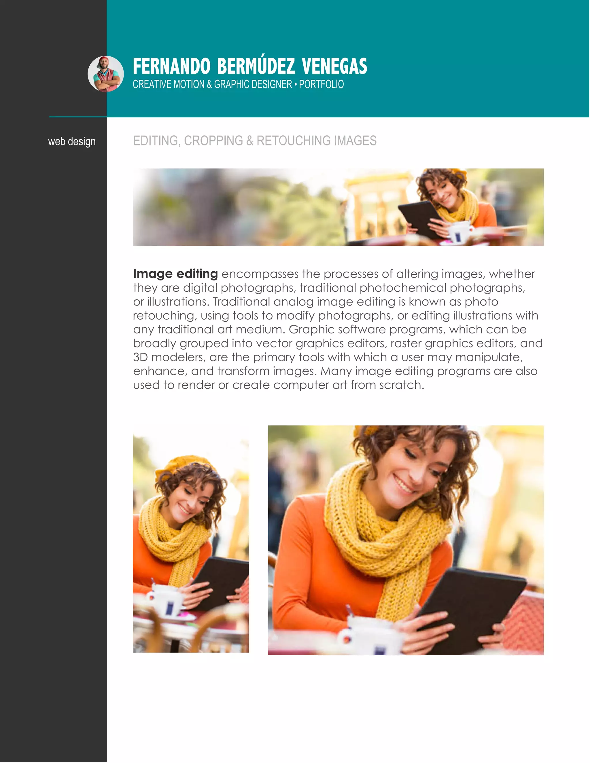 FERNANDO BERMÚDEZ VENEGAS
CREATIVE MOTION & GRAPHIC DESIGNER • PORTFOLIO
EDITING, CROPPING & RETOUCHING IMAGESweb design
Image editing encompasses the processes of altering images, whether
they are digital photographs, traditional photochemical photographs,
or illustrations. Traditional analog image editing is known as photo
retouching, using tools to modify photographs, or editing illustrations with
any traditional art medium. Graphic software programs, which can be
broadly grouped into vector graphics editors, raster graphics editors, and
3D modelers, are the primary tools with which a user may manipulate,
enhance, and transform images. Many image editing programs are also
used to render or create computer art from scratch.
 
