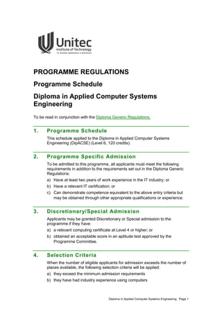 Diploma in Applied Computer Systems Engineering Page 1
PROGRAMME REGULATIONS
Programme Schedule
Diploma in Applied Computer Systems
Engineering
To be read in conjunction with the Diploma Generic Regulations.
1. Programme Schedule
This schedule applied to the Diploma in Applied Computer Systems
Engineering (DipACSE) (Level 6, 120 credits).
2. Programme Specific Admission
To be admitted to this programme, all applicants must meet the following
requirements in addition to the requirements set out in the Diploma Generic
Regulations:
a) Have at least two years of work experience in the IT industry; or
b) Have a relevant IT certification; or
c) Can demonstrate competence equivalent to the above entry criteria but
may be obtained through other appropriate qualifications or experience.
3. Discretionary/Special Admission
Applicants may be granted Discretionary or Special admission to the
programme if they have:
a) a relevant computing certificate at Level 4 or higher; or
b) obtained an acceptable score in an aptitude test approved by the
Programme Committee.
4. Selection Criteria
When the number of eligible applicants for admission exceeds the number of
places available, the following selection criteria will be applied:
a) they exceed the minimum admission requirements
b) they have had industry experience using computers
 