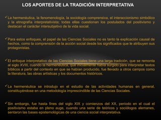 La hermenéutica, la fenomenología, la sociología comprensiva, el interaccionismo simbólico
y la etnografía interpretativista; todas ellas cuestionan los postulados del positivismo y
destacan el carácter intersubjetivo de la vida social.
Para estos enfoques, el papel de las Ciencias Sociales no es tanto la explicación causal de
hechos, como la comprensión de la acción social desde los significados que le atribuyen sus
protagonistas.
El enfoque interpretativo de las Ciencias Sociales tiene una larga tradición, que se remonta
al siglo XVIII, cuando la hermenéutica, que inicialmente había surgido para interpretar textos
bíblicos a partir del contexto en que se habían producido, fue llevado a otros campos como
la literatura, las obras artísticas y los documentos históricos.
La hermenéutica se introdujo en el estudio de las actividades humanas en general,
constituyéndose en una metodología imprescindible de las Ciencias Sociales.
Sin embargo, fue hasta fines del siglo XIX y comienzos del XX, período en el cual el
positivismo estaba en pleno auge, cuando una serie de teóricos y sociólogos alemanes,
sentaron las bases epistemológicas de una ciencia social interpretativa.
LOS APORTES DE LA TRADICIÓN INTERPRETATIVA
 