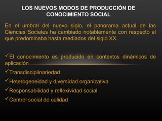 En el umbral del nuevo siglo, el panorama actual de las
Ciencias Sociales ha cambiado notablemente con respecto al
que predominaba hasta mediados del siglo XX.
El conocimiento es producido en contextos dinámicos de
aplicación
Transdisciplinariedad
Heterogeneidad y diversidad organizativa
Responsabilidad y reflexividad social
Control social de calidad
LOS NUEVOS MODOS DE PRODUCCIÓN DE
CONOCIMIENTO SOCIAL
 