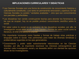 Las Ciencias Sociales son una forma de construcción de conocimiento histórica y
culturalmente constituida, y por tanto en permanente renovación y apertura. En las
Ciencias Sociales no existen “verdades acabadas ”, sino que sus conocimientos
son parciales y perfectibles.
Las disciplinas han venido construyendo teorías para abordar los fenómenos de
los que se ocupan; hoy no es posible producir conocimiento científico sobre lo
social.
El saber sobre lo social no es exclusivo de las disciplinas sociales; por ello, la
investigación social debe acudir a otras fuentes y formas de saber social como la
literatura, el cine y la sabiduría popular.
Es importante incorporar como fuentes y formas de trabajo otras prácticas y
lenguajes sobre lo social, más pertinentes para tratar las diversas temáticas y
problemáticas sugeridas en los ejes generadores.
Conocimiento y poder están estrechamente relacionados en las Ciencias
Sociales; por ello, es importante reconocer los intereses extracognitivos que
orientan cada investigación social y es deseable definir con claridad las opciones
éticas de los investigadores.
IMPLICACIONES CURRICULARES Y DIDÁCTICAS
 