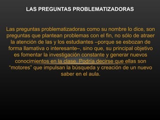 Las preguntas problematizadoras como su nombre lo dice, son
preguntas que plantean problemas con el fin, no sólo de atraer
la atención de las y los estudiantes –porque se esbozan de
forma llamativa o interesante–, sino que, su principal objetivo
es fomentar la investigación constante y generar nuevos
conocimientos en la clase. Podría decirse que ellas son
“motores” que impulsan la búsqueda y creación de un nuevo
saber en el aula.
LAS PREGUNTAS PROBLEMATIZADORAS
 