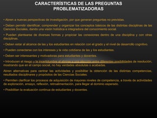 • Abren a nuevas perspectivas de investigación, por que generan preguntas no previstas.
• Deben permitir identificar, comprender y organizar los conceptos básicos de las distintas disciplinas de las
Ciencias Sociales, dando una visión holística e integradora del conocimiento social.
• Pueden plantearse de diversas formas y propiciar las conexiones dentro de una disciplina y con otras
disciplinas.
• Deben estar al alcance de las y los estudiantes en relación con el grado y el nivel de desarrollo cognitivo.
• Pueden conectarse con los intereses y la vida cotidiana de las y los estudiantes.
• Deben ser interesantes y motivadoras para estudiantes y docentes.
• Introducen el riesgo y la incertidumbre al abrirse a una elección entre diferentes posibilidades de resolución,
mostrando que en el campo social, no hay verdades absolutas o acabadas.
Abren alternativas para centrar las actividades y posibilitar la obtención de las distintas competencias,
resultados disciplinares y propósitos de las Ciencias Sociales.
• Permiten clarificar los procesos de adquisición de mayores niveles de competencia, a través de actividades
de exploración, ensayo, reflexión, retroalimentación, para llegar al dominio esperado.
• Posibilitan la evaluación continua de estudiantes y docentes.
CARACTERÍSTICAS DE LAS PREGUNTAS
PROBLEMATIZADORAS
 