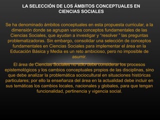 Se ha denominado ámbitos conceptuales en esta propuesta curricular, a la
dimensión donde se agrupan varios conceptos fundamentales de las
Ciencias Sociales, que ayudan a investigar y “resolver ” las preguntas
problematizadoras. Sin embargo, consolidar una selección de conceptos
fundamentales en Ciencias Sociales para implementar el área en la
Educación Básica y Media es un reto ambicioso, pero no imposible de
asumir.
El área de Ciencias Sociales no sólo debe considerar los procesos
epistemológicos y los cambios conceptuales propios de las disciplinas, sino
que debe analizar la problemática sociocultural en situaciones históricas
particulares; por ello la enseñanza del área en la actualidad debe incluir en
sus temáticas los cambios locales, nacionales y globales, para que tengan
funcionalidad, pertinencia y vigencia social.
LA SELECCIÓN DE LOS ÁMBITOS CONCEPTUALES EN
CIENCIAS SOCIALES
 