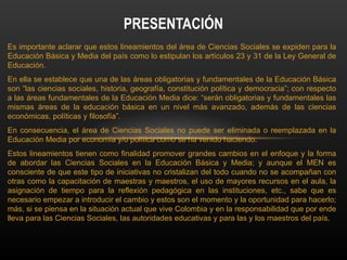Es importante aclarar que estos lineamientos del área de Ciencias Sociales se expiden para la
Educación Básica y Media del país como lo estipulan los artículos 23 y 31 de la Ley General de
Educación.
En ella se establece que una de las áreas obligatorias y fundamentales de la Educación Básica
son “las ciencias sociales, historia, geografía, constitución política y democracia”; con respecto
a las áreas fundamentales de la Educación Media dice: “serán obligatorias y fundamentales las
mismas áreas de la educación básica en un nivel más avanzado, además de las ciencias
económicas, políticas y filosofía”.
En consecuencia, el área de Ciencias Sociales no puede ser eliminada o reemplazada en la
Educación Media por economía y/o política como se ha venido haciendo.
Estos lineamientos tienen como finalidad promover grandes cambios en el enfoque y la forma
de abordar las Ciencias Sociales en la Educación Básica y Media; y aunque el MEN es
consciente de que este tipo de iniciativas no cristalizan del todo cuando no se acompañan con
otras como la capacitación de maestras y maestros, el uso de mayores recursos en el aula, la
asignación de tiempo para la reflexión pedagógica en las instituciones, etc., sabe que es
necesario empezar a introducir el cambio y estos son el momento y la oportunidad para hacerlo;
más, si se piensa en la situación actual que vive Colombia y en la responsabilidad que por ende
lleva para las Ciencias Sociales, las autoridades educativas y para las y los maestros del país.
PRESENTACIÓN
 