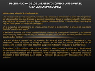 Implicaciones y exigencias de la implementación
Una praxis educativa “coinvestigadora” permite no sólo subsanar el problema de la formación disciplinar en
las y los docentes, sino que dinamiza el quehacer pedagógico, debido a que la investigación, la búsqueda
y actualización permanente, aumenta la competencia profesional de las y los educadores, promoviendo
mejores desempeños en su ejercicio pedagógico.
En la perspectiva coinvestigadora, las y los docentes afrontan el conocimiento y el proceso de enseñanza,
desde la “incertidumbre guiada”.
El Ministerio reconoce que asumir profesionalmente una labor de investigación, b úsqueda y actualización
implica tiempo y dedicación para las y los docentes del país, y que por tanto, muchas prácticas educativas
actuales deben cambiar.
La nueva dinámica requiere que se aumenten los espacios para la reflexión pedagógica a nivel
institucional, donde se propicie un diálogo de saberes, no sólo entre los distintos colegas del área de
sociales, sino con otros de diversas disciplinas que puedan fortalecer y enriquecer el quehacer diario.
Sin embargo, es importante recordar que este proceso de autoformación y actualización no debe limitarse
exclusivamente al tiempo escolar. El generar un espacio en el aula de reflexión, búsqueda, etc., lleva a que
las y los docentes aprendan de sus estudiantes, de las visiones, informaciones y valoraciones con las que
ellos llegan a clase, abriéndose así, un espacio y momentos de capacitación y actualización que antes no
se tenían.
IMPLEMENTACIÓN DE LOS LINEAMIENTOS CURRICULARES PARA EL
ÁREA DE CIENCIAS SOCIALES
 