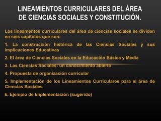 Los lineamentos curriculares del área de ciencias sociales se dividen
en seis capítulos que son:
1. La construcción histórica de las Ciencias Sociales y sus
implicaciones Educativas
2. El área de Ciencias Sociales en la Educación Básica y Media
3. Las Ciencias Sociales: un conocimiento abierto
4. Propuesta de organización curricular
5. Implementación de los Lineamientos Curriculares para el área de
Ciencias Sociales
6. Ejemplo de Implementación (sugerido)
LINEAMIENTOS CURRICULARES DEL ÁREA
DE CIENCIAS SOCIALES Y CONSTITUCIÓN.
 