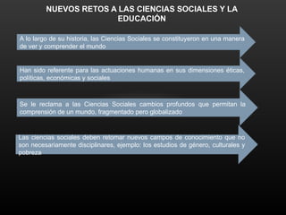 NUEVOS RETOS A LAS CIENCIAS SOCIALES Y LA
EDUCACIÓN
A lo largo de su historia, las Ciencias Sociales se constituyeron en una manera
de ver y comprender el mundo
Han sido referente para las actuaciones humanas en sus dimensiones éticas,
políticas, económicas y sociales
Se le reclama a las Ciencias Sociales cambios profundos que permitan la
comprensión de un mundo, fragmentado pero globalizado
Las ciencias sociales deben retomar nuevos campos de conocimiento que no
son necesariamente disciplinares, ejemplo: los estudios de género, culturales y
pobreza
 