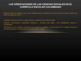 LAS ORIENTACIONES DE LAS CIENCIAS SOCIALES EN EL
CURRÍCULO ESCOLAR COLOMBIANO
Históricamente los objetivos que se han señalado para la enseñanza de las Ciencias Sociales muestra que
ellos han girado en torno a:
1.
Identidad nacional; formar en valores patrios; enseñanza de la historia patria.
2.
Adquirir conocimientos, habilidades, destrezas y actitudes para llegar a ser trabajadores capaces y
competentes.
3.
Formación de un hombre consciente que conozca la realidad y conocimiento de la realidad nacional e
internacional para la transformación de los problemas sociales.
 